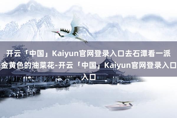 开云「中国」Kaiyun官网登录入口去石潭看一派金黄色的油菜花-开云「中国」Kaiyun官网登录入口