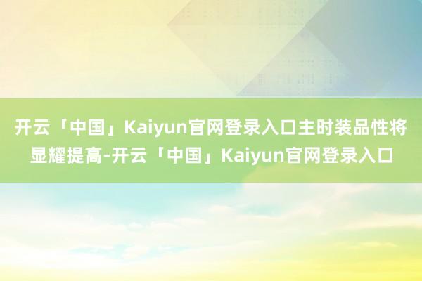 开云「中国」Kaiyun官网登录入口主时装品性将显耀提高-开云「中国」Kaiyun官网登录入口