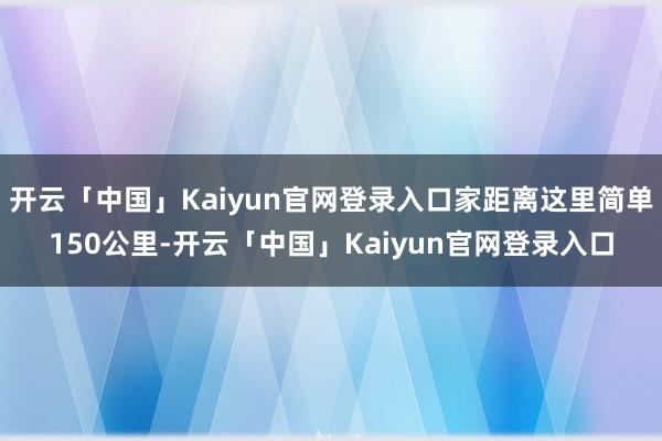 开云「中国」Kaiyun官网登录入口家距离这里简单150公里-开云「中国」Kaiyun官网登录入口