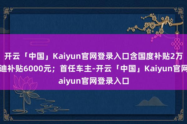 开云「中国」Kaiyun官网登录入口含国度补贴2万元、比亚迪补贴6000元；首任车主-开云「中国」Kaiyun官网登录入口
