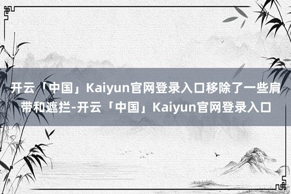 开云「中国」Kaiyun官网登录入口移除了一些肩带和遮拦-开云「中国」Kaiyun官网登录入口