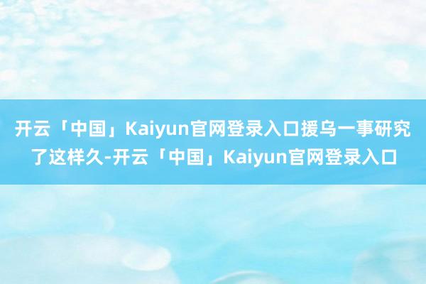 开云「中国」Kaiyun官网登录入口援乌一事研究了这样久-开云「中国」Kaiyun官网登录入口