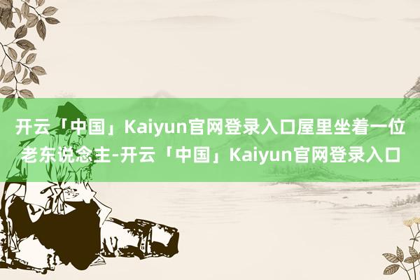 开云「中国」Kaiyun官网登录入口屋里坐着一位老东说念主-开云「中国」Kaiyun官网登录入口