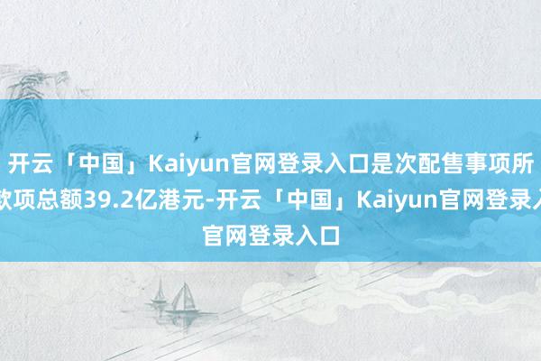 开云「中国」Kaiyun官网登录入口是次配售事项所得款项总额39.2亿港元-开云「中国」Kaiyun官网登录入口