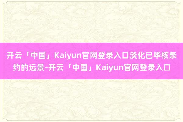 开云「中国」Kaiyun官网登录入口淡化已毕核条约的远景-开云「中国」Kaiyun官网登录入口