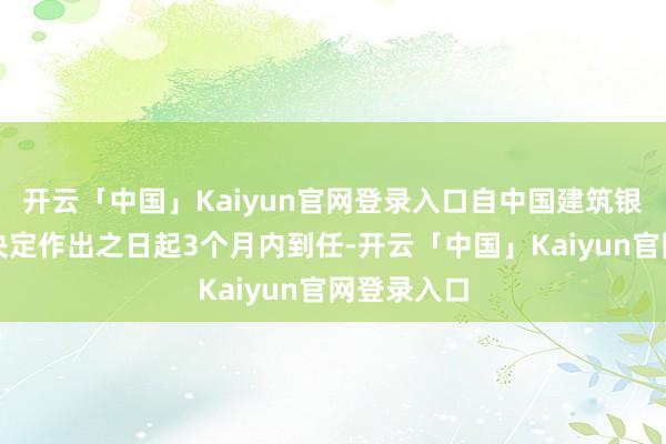 开云「中国」Kaiyun官网登录入口自中国建筑银行政许可决定作出之日起3个月内到任-开云「中国」Kaiyun官网登录入口