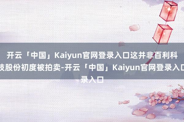 开云「中国」Kaiyun官网登录入口这并非百利科技股份初度被拍卖-开云「中国」Kaiyun官网登录入口