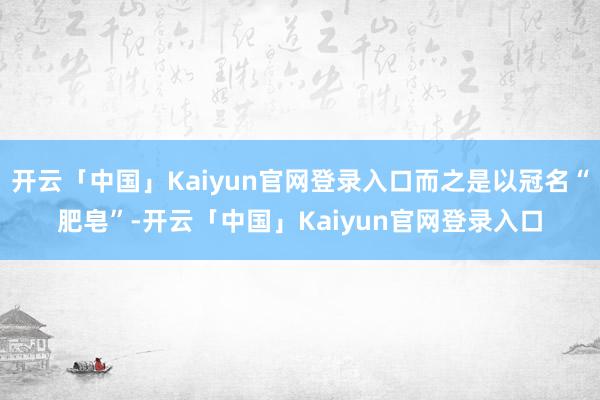 开云「中国」Kaiyun官网登录入口而之是以冠名“肥皂”-开云「中国」Kaiyun官网登录入口