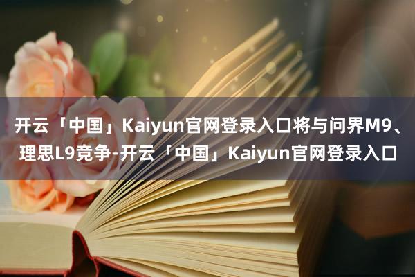 开云「中国」Kaiyun官网登录入口将与问界M9、理思L9竞争-开云「中国」Kaiyun官网登录入口
