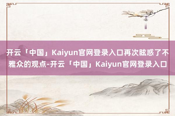 开云「中国」Kaiyun官网登录入口再次眩惑了不雅众的观点-开云「中国」Kaiyun官网登录入口