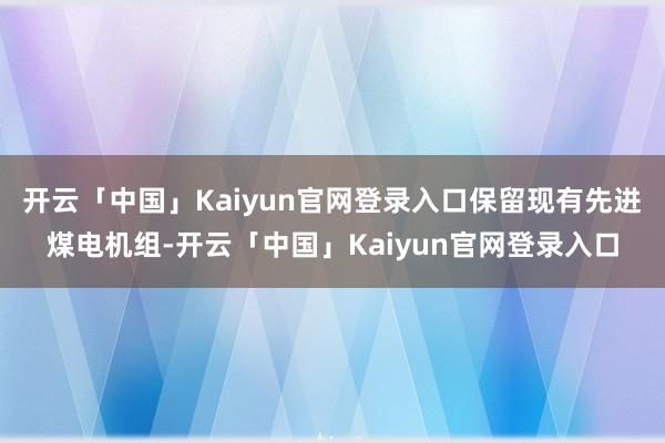 开云「中国」Kaiyun官网登录入口保留现有先进煤电机组-开云「中国」Kaiyun官网登录入口