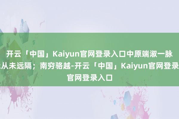 开云「中国」Kaiyun官网登录入口中原端淑一脉传承从未远隔；南穷骆越-开云「中国」Kaiyun官网登录入口