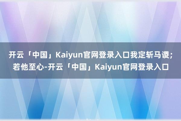 开云「中国」Kaiyun官网登录入口我定斩马谡；若他至心-开云「中国」Kaiyun官网登录入口