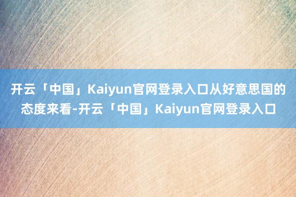 开云「中国」Kaiyun官网登录入口从好意思国的态度来看-开云「中国」Kaiyun官网登录入口