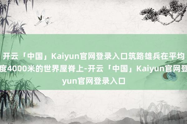 开云「中国」Kaiyun官网登录入口筑路雄兵在平均海拔极度4000米的世界屋脊上-开云「中国」Kaiyun官网登录入口