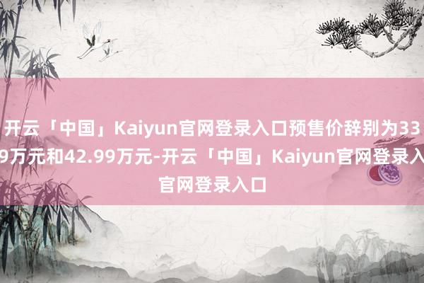 开云「中国」Kaiyun官网登录入口预售价辞别为33.99万元和42.99万元-开云「中国」Kaiyun官网登录入口