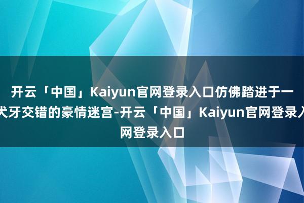 开云「中国」Kaiyun官网登录入口仿佛踏进于一场犬牙交错的豪情迷宫-开云「中国」Kaiyun官网登录入口