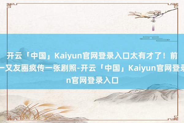 开云「中国」Kaiyun官网登录入口太有才了！前两天一又友圈疯传一张剧照-开云「中国」Kaiyun官网登录入口