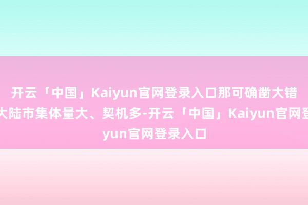 开云「中国」Kaiyun官网登录入口那可确凿大错特错！大陆市集体量大、契机多-开云「中国」Kaiyun官网登录入口