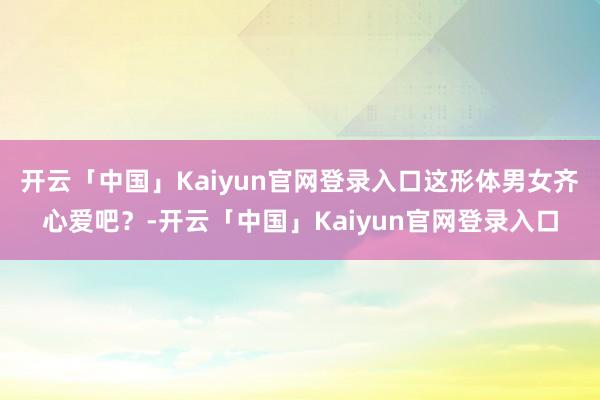 开云「中国」Kaiyun官网登录入口这形体男女齐心爱吧？-开云「中国」Kaiyun官网登录入口