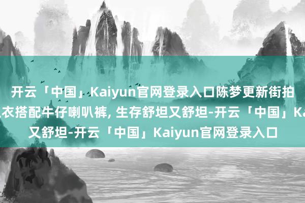 开云「中国」Kaiyun官网登录入口陈梦更新街拍好意思照, 穿玄色卫衣搭配牛仔喇叭裤, 生存舒坦又舒坦-开云「中国」Kaiyun官网登录入口