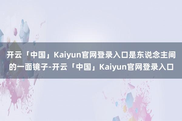 开云「中国」Kaiyun官网登录入口是东说念主间的一面镜子-开云「中国」Kaiyun官网登录入口