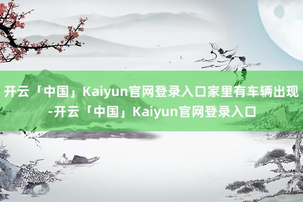 开云「中国」Kaiyun官网登录入口家里有车辆出现-开云「中国」Kaiyun官网登录入口