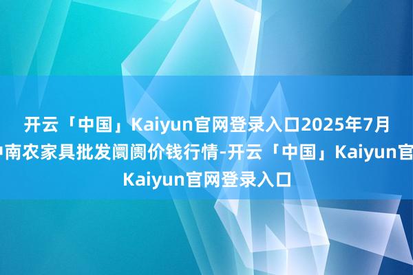 开云「中国」Kaiyun官网登录入口2025年7月16日佛山中南农家具批发阛阓价钱行情-开云「中国」Kaiyun官网登录入口