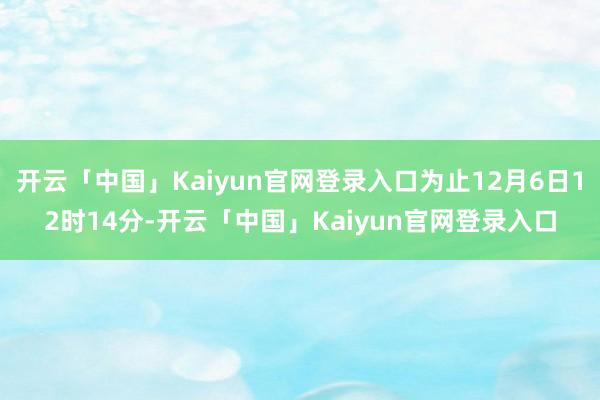 开云「中国」Kaiyun官网登录入口为止12月6日12时14分-开云「中国」Kaiyun官网登录入口