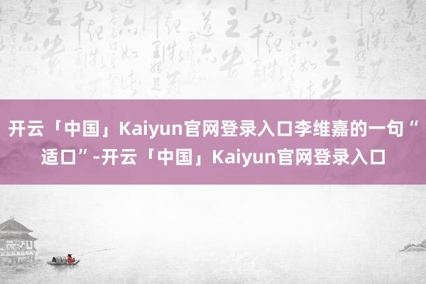 开云「中国」Kaiyun官网登录入口李维嘉的一句“适口”-开云「中国」Kaiyun官网登录入口
