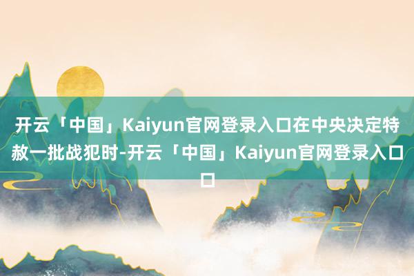 开云「中国」Kaiyun官网登录入口在中央决定特赦一批战犯时-开云「中国」Kaiyun官网登录入口