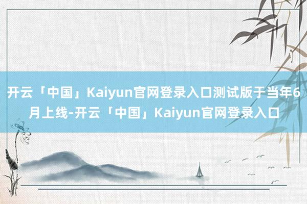 开云「中国」Kaiyun官网登录入口测试版于当年6月上线-开云「中国」Kaiyun官网登录入口