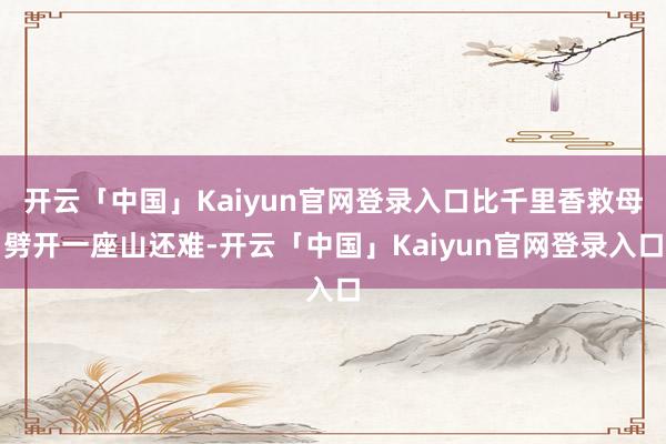 开云「中国」Kaiyun官网登录入口比千里香救母劈开一座山还难-开云「中国」Kaiyun官网登录入口