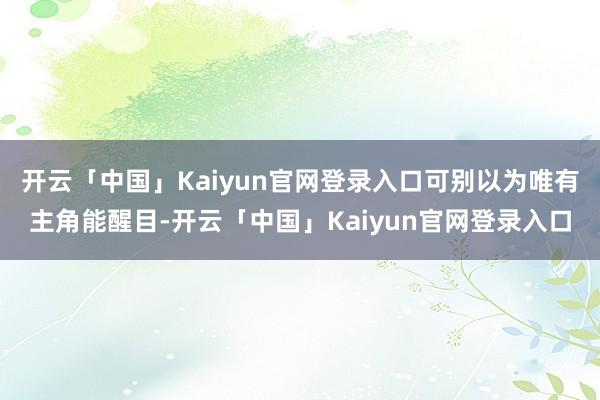 开云「中国」Kaiyun官网登录入口可别以为唯有主角能醒目-开云「中国」Kaiyun官网登录入口