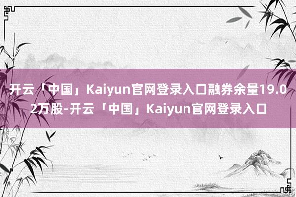开云「中国」Kaiyun官网登录入口融券余量19.02万股-开云「中国」Kaiyun官网登录入口