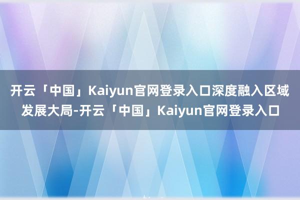 开云「中国」Kaiyun官网登录入口深度融入区域发展大局-开云「中国」Kaiyun官网登录入口