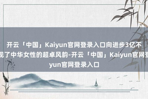 开云「中国」Kaiyun官网登录入口向进步3亿不雅众展现了中华女性的超卓风韵-开云「中国」Kaiyun官网登录入口