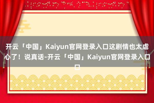 开云「中国」Kaiyun官网登录入口这剧情也太虐心了！说真话-开云「中国」Kaiyun官网登录入口