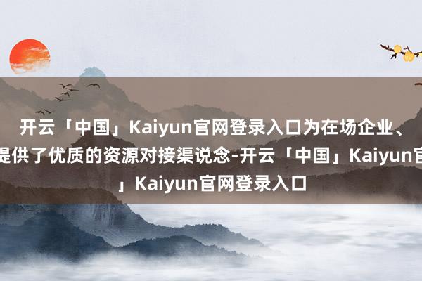 开云「中国」Kaiyun官网登录入口为在场企业、科研机构等提供了优质的资源对接渠说念-开云「中国」Kaiyun官网登录入口