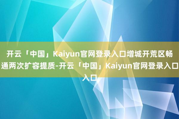 开云「中国」Kaiyun官网登录入口增城开荒区畅通两次扩容提质-开云「中国」Kaiyun官网登录入口