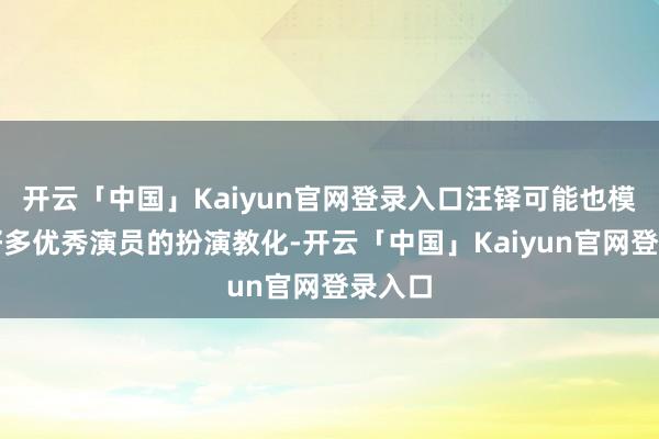 开云「中国」Kaiyun官网登录入口汪铎可能也模仿了好多优秀演员的扮演教化-开云「中国」Kaiyun官网登录入口