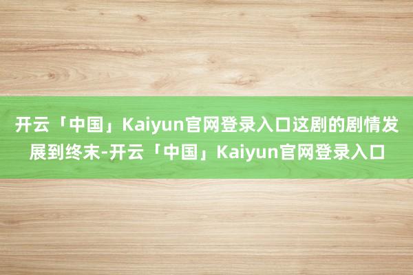 开云「中国」Kaiyun官网登录入口这剧的剧情发展到终末-开云「中国」Kaiyun官网登录入口