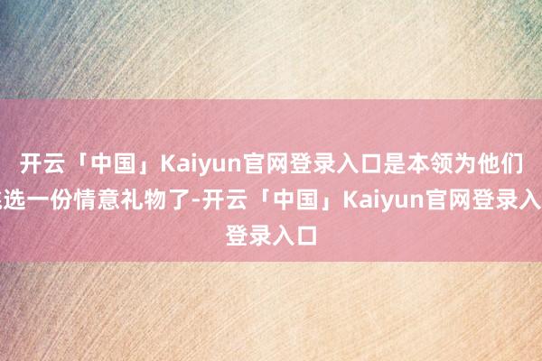 开云「中国」Kaiyun官网登录入口是本领为他们挑选一份情意礼物了-开云「中国」Kaiyun官网登录入口