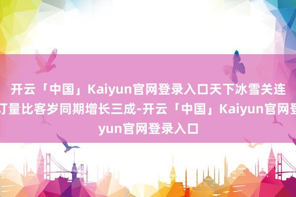 开云「中国」Kaiyun官网登录入口天下冰雪关连景区预订量比客岁同期增长三成-开云「中国」Kaiyun官网登录入口