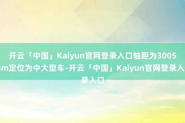 开云「中国」Kaiyun官网登录入口轴距为3005mm定位为中大型车-开云「中国」Kaiyun官网登录入口