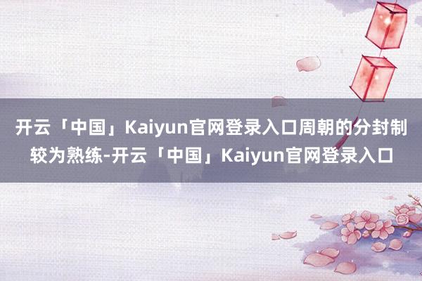 开云「中国」Kaiyun官网登录入口周朝的分封制较为熟练-开云「中国」Kaiyun官网登录入口