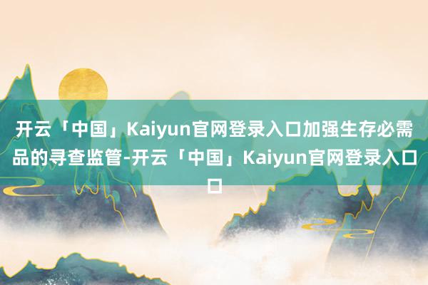 开云「中国」Kaiyun官网登录入口加强生存必需品的寻查监管-开云「中国」Kaiyun官网登录入口