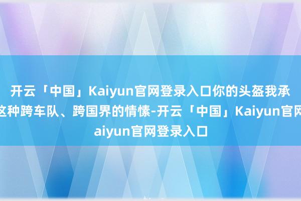开云「中国」Kaiyun官网登录入口你的头盔我承包了！”这种跨车队、跨国界的情愫-开云「中国」Kaiyun官网登录入口