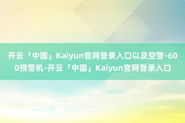 开云「中国」Kaiyun官网登录入口以及空警-600预警机-开云「中国」Kaiyun官网登录入口