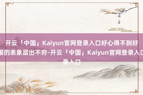 开云「中国」Kaiyun官网登录入口好心得不到好报的表象层出不穷-开云「中国」Kaiyun官网登录入口